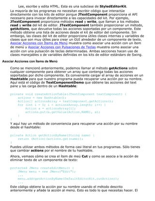 Lee, escribe y edita HTML. Esta es una subclase de StyledEditorKit.
La mayoría de los programas no necesitan escribir código que interactúe
directamente con los kits de editor porque JTextComponent proporciona el API
necesario para invocar directamente a las capacidades del kit. Por ejemplo,
JTextComponent proporicona métodos read y write, que llaman a los métodos
read y write del kit de editor. JTextComponent también proporcionar un método,
getActions, que devuelve todas las acciones soportadas por un componente. Este
método obtiene una lista de acciones desde el kit de editor del componente. Sin
embargo, las clases del kit de editor proporciona útiles clases internas y variables de
clases que son muy útiles para crear un GUI alrededor de un componente de texto.
Asociar Acciones con Ítems de Menú muestra como asociar una acción con un ítem
de menú y Asociar Acciones con Pulsaciones de Teclas muestra como asociar una
acción con una pulsación de teclas determinadas. Ambas secciones hacen uso de
clases manejables o de variables definidas en los kits de editor estándars de Swing.
Asociar Acciones con Ítems de Menú
Como se mencionó anteriormente, podemos llamar al método getActions sobre
cualquier componente para obtener un array que contenga todas las acciones
soportadas por dicho componente. Es conveniente cargar el array de acciones en un
Hashtable para que nuestro programa pueda recuperar una acción por su nombre.
Aquí está el código de TextComponentDemo que obtiene las acciones del text
pane y las carga dentro de un Hashtable:
private void createActionTable(JTextComponent textComponent) {
actions = new Hashtable();
Action[] actionsArray = textComponent.getActions();
for (int i = 0; i < actionsArray.length; i++) {
Action a = actionsArray[i];
actions.put(a.getValue(Action.NAME), a);
}
}
Y aquí hay un método de conveniencia para recuperar una acción por su nombre
desde el hashtable:
private Action getActionByName(String name) {
return (Action)(actions.get(name));
}
Puedes utilizar ambos métodos de forma casi literal en tus programas. Sólo tienes
que cambiar actions por el nombre de tu hashtable.
Ahora, vemaos cómo se crea el ítem de meú Cut y como se asocia a la acción de
eliminar texto de un componente de texto:
protected JMenu createEditMenu() {
JMenu menu = new JMenu("Edit");
...
menu.add(getActionByName(DefaultEditorKit.cutAction));
...
Este código obtiene la acción por su nombre usando el método descrito
anteriormente y añade la acción al menú. Esto es todo lo que necesitas hacer. El
 