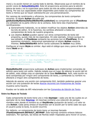 menú y la acción tienen en cuenta todo lo demás. Observaras que el nombre de la
acción viene de DefaultEditorKit. Este kit proporciona acciones para la edición
básica de texto y es la superclase para todos los kits de editor proporcionados por
Swing. Por eso sus capacidades están disponibles para todos los componentes de
texto a menos que se hayan sobreescrito por una personalización.
Por razones de rendimiento y eficiencia, los componentes de texto comparten
acciones. El objeto Action devuelto por
getActionByName(DefaultEditorKit.cutAction) es compartido por el JTextArea
(no editable) de la parte inferior de la ventana. Esto tiene dos importantes
ramificaciones:
Generalmente hablando, no se deben modificar los objetos Action obtenidos de
los kits de editor. Si lo hacemos, los cambios afectarán a todos los
componentes de texto de nuestro programa.
q
Los objetos Action pueden operar con otros componentes de texto del
programa, quizás más de los esperados. En este ejemplo, incluso aunque no
sea editable, el JTextArea comparte las acciones con el JTextPane. Si no
queremos compartir, deberemos ejemplarizar el objeto Action nosotros
mismos. DefaultEditorKit define varias sublcases de Action muy útiles.
q
Configurar el menú Style es similar. Aquí está el código que crea y pone el ítem de
menú Bold en él:
protected JMenu createStyleMenu() {
JMenu menu = new JMenu("Style");
Action action = new StyledEditorKit.BoldAction();
action.putValue(Action.NAME, "Bold");
menu.add(action);
...
StyledEditorKit proporciona sublcases de Action para implementar comandos de
edición para texto con estilo. Habrás notado que en lugar de obtener la accón del kit
de editor, este código crea un ejemplar de la clase BoldAction. Asñi, esta acción no
será compartida por ningún otro componente de texto, y cambiando su nombre no
afectará a ningún otro componente de texto.
Además de asociar una acción con componente GUI, también podemos asociar una
acción con una pulsación de teclas Asociar Acciones con Pulsaciones de Teclas
muestra como hacerlo.
Puedes ver la tabla de API relacionada con los Comandos de Edición de Texto.
Sobre los Mapas de Teclado
Cada componente de texto tiene uno o más keymaps-- cada uno de los cuales es un
ejemplar de la clase Keymap. Un keymap contiene una colección de parejas
nombre-valor donde el nombre es un KeyStroke (pulsación de tecla) y el valor es
una Action. Cada parej enlaza el keystroke con la acción por lo tanto cada vez que
el usuario pulsa la tecla, la acción ocurrirá.
Por defecto, un componente de texto tiene un keymap llamado
JTextComponent.DEFAULT_KEYMAP. Este keymap contiene enlaces básicos
estándars. Por ejemplo, las teclas de flechas están mapeadas para mover el cursor,
 