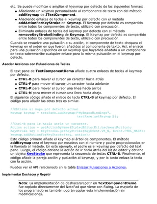 etc. Se puede modificar o ampliar el kjeymap por defecto de las siguientes formas:
Añadiendo un keymao personalizado al componente de texto con del método
addKeymap de JTextComponent.
q
Añadiendo enlaces de teclas al keymap por defecto con el método
addActionForKeyStroke de Keymap. El Keymap por defecto es compartido
entre todos los componentes de texto, utilizalo con precaución.
q
Eliminado enlaces de teclas del keymap por defecto con el método
removeKeyStrokeBinding de Keymap. El Keymap por defecto es compartido
entre todos los componentes de texto, utilizalo con precaución.
q
Cuando se resuelve una pulsación a su acción, el componente de texto chequea el
keymap en el orden en que fueron añadidos al componente de texto. Así, el enlace
para una pulsación específica en un keymap que hayamos añadido a un componente
de texto sobreescribe cualquier enlace para la misma pulsación en el keymap por
defecto.
Asociar Acciones con Pulsaciones de Teclas
El text pane de TextComponentDemo añade cuatro enlaces de teclas al keymap
por defecto.
CTRL-B para mover el cursor un caracter hacia atrásq
CTRL-F para mover el cursor un caracter hacia adelanteq
CTRL-P para mover el cursor una línea hacia arribaq
CTRL-N para mover el cursor una línea hacia abajo.q
El siguiente código añade el enlace de tecla CTRL-B al keymap por defecto. El
código para añadir las otras tres es similar.
//Obtiene el mapa por defecto actual
Keymap keymap = textPane.addKeymap("MyEmacsBindings",
textPane.getKeymap());
//Ctrl-b para ir hacia atrás un caracter.
Action action = getActionByName(StyledEditorKit.backwardAction);
KeyStroke key = KeyStroke.getKeyStroke(KeyEvent.VK_B, Event.CTRL_MASK);
keymap.addActionForKeyStroke(key, action);
Este código primero añade el keymap al árbol de componentes. El método
addKeymap crea el keymap por nosotros con el nombre y padre proprocionados en
la llamada al método. En este ejemplo, el padre es el keymap por defecto del text
pane. Luego, el código obtiene la acción de ir hacia atrás del kit de editor y obtiene
un objeto KeyStroke que representa la secuencia de teclas CTRL-B. Finalmente, el
código añade la pareja acción y puslación al keymap, y por lo tanto enlaza la tecla
con la acción.
Puedes ver el API relacionado en la tabla Enlazar Pulsaciones a Acciones.
Implementar Deshacer y Repetir
Nota: La implementación de deshacer/repetir en TextComponentDemo
fue copiada directamente del NotePad que viene con Swing. La mayoría de
los programadores también podrán copiar esta implementación sin
modificaciones.
 