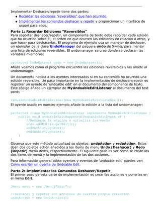 Implementar Deshacer/repetir tiene dos partes:
Recordar las ediciones "reversibles" que han ocurrido.q
Implementar los comandos deshacer y repetir y proporcionar un interface de
usuari para ellos.
q
Parte 1: Recordar Ediciones "Reversibles"
Para soportar deshacer/repetir, un componente de texto debe recordar cada edición
que ha ocurrido sobre él, el orden en que ocurren las ediciones en relación a otras, y
que hacer para deshacerlas. El programa de ejemplo usa un manejar de deshacer,
un ejemplar de la clase UndoManager del paquere undo de Swing, para menjar
una lista de ediciones reversibles. El undomanager se crea donde se declaran las
variables miembros:
protected UndoManager undo = new UndoManager();
Ahora veamos como el programa encuentra las ediciones reversibles y las añade al
undomanager.
Un documento noticia a los oyentes interesados si en su contenido ha ocurrido una
edición reversible. Un paso importante en la implementación de deshacer/repetir es
registrar un oynete de 'undoable edit' en el documento del componente de texto.
Este código añade un ejemplar de MyUndoableEditListener al documento del text
pane:
lpd.addUndoableEditListener(new MyUndoableEditListener());
El oyente usado en nuestro ejemplo añade la edición a la lista del undomanager:
protected class MyUndoableEditListener implements UndoableEditListener {
public void undoableEditHappened(UndoableEditEvent e) {
//Recuerda la edición y actualiza los menús
undo.addEdit(e.getEdit());
undoAction.update();
redoAction.update();
}
}
Observa que este método actualizad so objetos: undoAction y redoAction. Estos
dosn dos objetos actión añadidos a los ítems de menú Undo (Deshacer) y Redo
(Repetir) menu items, respectivamente. El siguiente paso es ver como se crean los
dos ítems de menú y la implementación de las dos acciones.
Para información general sobte oyentes y eventos de 'undoable edit' puedes ver:
Cómo escribir un oyente de Undoable Edit.
Parte 2: Implementar los Comandos Deshacer/Repetir
El primer paso de esta parte de implementación es crear las acciones y ponerlas en
el menú Edit.
JMenu menu = new JMenu("Edit");
//Deshacer y repetir son acciones de nuestra propia creacción
undoAction = new UndoAction();
 