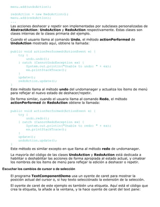 menu.add(undoAction);
redoAction = new RedoAction();
menu.add(redoAction);
...
Las acciones deshacer y repetir son implementadas por subclases personalizadas de
AbstractAction: UndoAction y RedoAction respectivamente. Estas clases son
clases internas de la clases primaria del ejemplo.
Cuando el usuario llama al comando Undo, el método actionPerformed de
UndoAction mostrado aquí, obtiene la llamada:
public void actionPerformed(ActionEvent e) {
try {
undo.undo();
} catch (CannotUndoException ex) {
System.out.println("Unable to undo: " + ex);
ex.printStackTrace();
}
update();
redoAction.update();
}
Este método llama al método undo del undomanager y actualiza los ítems de menú
para reflejar el nuevo estado de deshacer/repetir.
De forma similar, cuando el usuario llama al comando Redo, el método
actionPerformed de RedoAction obtiene la llamada:
public void actionPerformed(ActionEvent e) {
try {
undo.redo();
} catch (CannotRedoException ex) {
System.out.println("Unable to redo: " + ex);
ex.printStackTrace();
}
update();
undoAction.update();
}
Este método es similar excepto en que llama al método redo de undomanager.
La mayoría del código de las clases UndoAction y RedoAction está dedicada a
habilitar o deshabilitar las acciones de forma apropiada al estado actual, y cmabiar
los nombres de los ítems de menú para reflejar la edición a deshacer o repetir.
Escuchar los cambios de cursor o de selección
El programa TextComponentDemo usa un oyente de caret para mostrar la
posición actual del cursor o, si hay texto selecciónado la extensión de la selección.
El oyente de caret de este ejemplo es también una etiqueta. Aquí está el código que
crea la etiqueta, la añade a la ventana, y la hace oyente de caret del text pane:
 