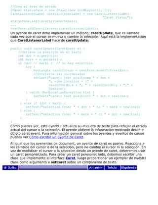 //Crea el área de estado
JPanel statusPane = new JPanel(new GridLayout(1, 1));
CaretListenerLabel caretListenerLabel = new CaretListenerLabel(
"Caret Status");
statusPane.add(caretListenerLabel);
...
textPane.addCaretListener(caretListenerLabel);
Un oyente de caret debe implemenar un método, caretUpdate, que es llamado
cada vez que el cursor se mueva o cambie la selección. Aquí está la implementación
que CaretListenerLabel hace de caretUpdate:
public void caretUpdate(CaretEvent e) {
//Obtiene la posición en el texto
int dot = e.getDot();
int mark = e.getMark();
if (dot == mark) { // no hay selección
try {
Rectangle caretCoords = textPane.modelToView(dot);
//Convierte las coordenadas
setText("caret: text position: " + dot +
", view location = [" +
caretCoords.x + ", " + caretCoords.y + "]" +
newline);
} catch (BadLocationException ble) {
setText("caret: text position: " + dot + newline);
}
} else if (dot < mark) {
setText("selection from: " + dot + " to " + mark + newline);
} else {
setText("selection from: " + mark + " to " + dot + newline);
}
}
Cómo puedes ver, este oyenbte actualiza su etiqueta de texto para reflejar el estado
actual del cursor o la selección. El oyente obtiene la información mostrada desde el
objeto caret event. Para información general sobre los oyentes y eventos de cursor
puedes ver Cómo escribir un oyente de Caret.
Al igual que los oyenentes de document, un oyente de caret es pasivo. Reacciona a
los cambios del cursor o de la selección, pero no cambia el cursor ni la selección. En
vez de modidicar el cursor o la seleccíon desde un oyente de caret, deberemos usar
un caret personalizado. Para crear un caret peresonalizado, debemos escribir una
clase que implemente el interface Caret, luego proporcionar un ejemplar de nuestra
clase como argumento a setCaret sobre un componente de texto.
 