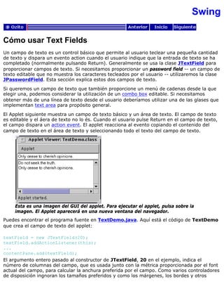Swing
Cómo usar Text Fields
Un campo de texto es un control básico que permite al usuario teclear una pequeña cantidad
de texto y dispara un evento action cuando el usuario indique que la entrada de texto se ha
completado (normalmente pulsando Return). Generalmente se usa la clase JTextField para
proporcionar campos de texto. Si necesitamos proporcionar un password field -- un campo de
texto editable que no muestra los caracteres tecleados por el usuario -- utilizaremos la clase
JPasswordField. Esta sección explica estos dos campos de texto.
Si queremos un campo de texto que también proporcione un menú de cadenas desde la que
elegir una, podemos considerar la utilización de un combo box editable. Si necesitamos
obtener más de una línea de texto desde el usuario deberíamos utilizar una de las glases que
implementan text area para propósito general.
El Applet siguiente muestra un campo de texto básico y un área de texto. El campo de texto
es editable y el áera de texto no lo és. Cuando el usuario pulse Return en el campo de texto,
el campo dispara un action event. El applet reacciona al evento copiando el contenido del
campo de texto en el área de texto y seleccionando todo el texto del campo de texto.
Esta es una imagen del GUI del applet. Para ejecutar el applet, pulsa sobre la
imagen. El Applet aparecerá en una nueva ventana del navegador.
Puedes encontrar el programa fuente en TextDemo.java. Aquí está el código de TextDemo
que crea el campo de texto del applet:
textField = new JTextField(20);
textField.addActionListener(this);
...
contentPane.add(textField);
El argumento entero pasado al constructor de JTextField, 20 en el ejemplo, indica el
número de columnas del campo, que es usada junto con la métrica proporcionada por el font
actual del campo, para calcular la anchura preferida por el campo. Como varios controladores
de disposición ingnoran los tamaños preferidos y como los márgenes, los bordes y otros
 