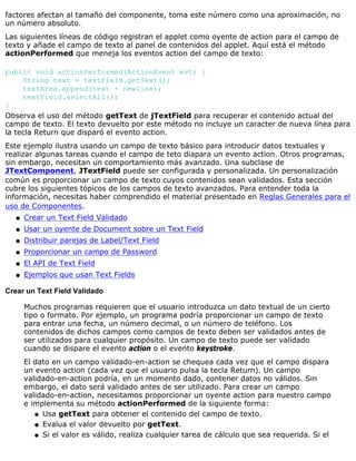 factores afectan al tamaño del componente, toma este número como una aproximación, no
un número absoluto.
Las siguientes líneas de código registran el applet como oyente de action para el campo de
texto y añade el campo de texto al panel de contenidos del applet. Aquí está el método
actionPerformed que meneja los eventos action del campo de texto:
public void actionPerformed(ActionEvent evt) {
String text = textField.getText();
textArea.append(text + newline);
textField.selectAll();
}
Observa el uso del método getText de jTextField para recuperar el contenido actual del
campo de texto. El texto devuelto por este método no incluye un caracter de nueva línea para
la tecla Return que disparó el evento action.
Este ejemplo ilustra usando un campo de texto básico para introducir datos textuales y
realizar algunas tareas cuando el campo de teto diapara un evento action. Otros programas,
sin embargo, necesitan un comportamiento más avanzado. Una subclase de
JTextComponent, JTextField puede ser configurada y personalizada. Un personalización
común es proporcionar un campo de texto cuyos contenidos sean validados. Esta sección
cubre los siguientes tópicos de los campos de texto avanzados. Para entender toda la
información, necesitas haber comprendido el material presentado en Reglas Generales para el
uso de Componentes.
Crear un Text Field Validadoq
Usar un oyente de Document sobre un Text Fieldq
Distribuir parejas de Label/Text Fieldq
Proporcionar un campo de Passwordq
El API de Text Fieldq
Ejemplos que usan Text Fieldsq
Crear un Text Field Validado
Muchos programas requieren que el usuario introduzca un dato textual de un cierto
tipo o formato. Por ejemplo, un programa podría proporcionar un campo de texto
para entrar una fecha, un número decimal, o un número de teléfono. Los
contenidos de dichos campos como campos de texto deben ser validados antes de
ser utilizados para cualquier propósito. Un campo de texto puede ser validado
cuando se dispare el evento action o el evento keystroke.
El dato en un campo validado-en-action se chequea cada vez que el campo dispara
un evento action (cada vez que el usuario pulsa la tecla Return). Un campo
validado-en-action podría, en un momento dado, contener datos no válidos. Sin
embargo, el dato será validado antes de ser utilizado. Para crear un campo
validado-en-action, necesitamos proporcionar un oyente action para nuestro campo
e implementa su método actionPerformed de la siguiente forma:
Usa getText para obtener el contenido del campo de texto.q
Evalua el valor devuelto por getText.q
Si el valor es válido, realiza cualquier tarea de cálculo que sea requerida. Si elq
 