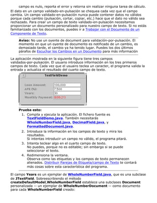 campo es nulo, reporta el error y retorna sin realizar ninguna tarea de cálculo.
El dato en un campo validado-en-pulsación se chequea cada vez que el campo
cambia. Un campo validado-en-pulsación nunca puede contener datos no válidos
porque cada cambio (pulsación, cortar, copiar, etc.) hace que el dato no válido sea
rechazado. Para crear un campo de texto validado-en-pulsación necesitamos
proporcionar un documento personalizado para nuestro campo de texto. Si no estás
familiarizado con los documentos, puedes ir a Trabajar con el Documento de un
Componente de Texto.
Aviso: No use un oyente de document para validación-por-pulsación. El
momento en que un oyente de documento es notificado de un cambio, es
demasiado tarde, el cambio ya ha tenido lugar. Puedes los dos últimos
párafos de Escuchar los Cambios en un Documento para más información
La aplicación mostrada en la siguiente figura tiene tres campos
validados-por-pulsación. El usuario introduce información en los tres primeros
campos de texto. Cada vez que el usuairo teclea un caracter, el programa valida la
entrada y actualiza el resultado del cuarto campo de texto.
Prueba esto:
Compila y ejecuta la aplicación. El fichero fuente es
TextFieldDemo.java. También necesitarás
WholeNumberField.java, DecimalField.java, y
FormattedDocument.java.
1.
Introduce la información en los campos de texto y mira los
resultados.
Si intentas introducir un campo no válido, el programa pitará.
2.
Intenta teclear algo en el cuarto campo de texto.
No puedes, porque no es editable; sin embargo si se puede
seleccionar el texto.
3.
Redimensiona la ventana.
Observa como las etiquetas y los campos de texto permanecen
alienados. Distribuir Parejas de Etiqueta/campo de Texto te contará
más cosas sobre esta característica del programa.
4.
El campo Years es un ejemplar de WholeNumberField.java, que es una subclase
de JTextField. Sobreescribiendo el método
createDefaultModel,WholeNumberField establece una subclases Document
personalizada -- un ejemplar de WholeNumberDocument -- como documento
para cada WholeNumberField creado:
 