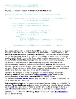 protected Document createDefaultModel() {
return new WholeNumberDocument();
}
Aquí está la implementación de WholeNumberDocument:
protected class WholeNumberDocument extends PlainDocument {
public void insertString(int offs, String str, AttributeSet a)
throws BadLocationException {
char[] source = str.toCharArray();
char[] result = new char[source.length];
int j = 0;
for (int i = 0; i < result.length; i++) {
if (Character.isDigit(source[i]))
result[j++] = source[i];
else {
toolkit.beep();
System.err.println("insertString: " + source[i]);
}
}
super.insertString(offs, new String(result, 0, j), a);
}
}
Esta clase sobreescribe el método insertString el cual es llamado cada vez que un
string o un caracter va a ser insertado en el documento. La implementación de
WholeNumberDocument de insertString evalua cada caracter a ser insertado
dentro dle campo de texto. Si el carácter es un dígito, el documento permite que
sea insertado. De otro modo, el método pita e imprime un mensaje de error. Por lo
tanto, WholeNumberDocument permite los números en el rango 0, 1, 2, ...
Un detalle de implementación interesante esque nuestra clase document
personalizada no tiene que sobreescribir el método remove. Este método es
llamado cada vez que un caracter o grupos de caracteres es eliminado del campo
de texto. Como eliminar un dígito de un entero no puede producir un resultado no
válido, esta clase no presta atención a las eliminaciones.
Los otros dos campos de texto del ejemplo, así como el campo no editable
Monthly Payment, son ejemplares de DecimalField.java, una subclase
personalizada de JTextField. DecimalField usa un documento
personalizado,FormattedDocument, que sólo permite que sena intorducidos los
datos en un formato particular.
FormattedDocument no tiene conocimiento del formato real de su contenido. En
su lugar FormattedDocument relga en un formato, una ejemplar de una subclase
de Format, para aceptar o rechazar el cambio propuesto. El campo de texto que
usa el FormattedDocument debe especificar el formato que se debe utilizar.
Los campos Loan Amount y Monthly Payment usan un objeto NumberFormat
creado de esta forma
 
