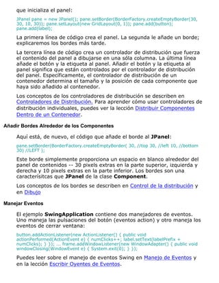 que inicializa el panel:
JPanel pane = new JPanel(); pane.setBorder(BorderFactory.createEmptyBorder(30,
30, 10, 30)); pane.setLayout(new GridLayout(0, 1)); pane.add(button);
pane.add(label);
La primera línea de código crea el panel. La segunda le añade un borde;
explicaremos los bordes más tarde.
La tercera línea de código crea un controlador de distribución que fuerza
el contenido del panel a dibujarse en una sóla columna. La última línea
añade el botón y la etiqueta al panel. Añadir el botón y la etiqueta al
panel significa que están controlados por el controlador de distribución
del panel. Específicamente, el controlador de distribución de un
contenedor determina el tamaño y la posición de cada componente que
haya sido añadido al contenedor.
Los conceptos de los controladores de distribución se describen en
Controladores de Distribución. Para aprender cómo usar controladores de
distribución individuales, puedes ver la lección Distribuir Componentes
Dentro de un Contenedor.
Añadir Bordes Alrededor de los Componentes
Aquí está, de nuevo, el código que añade el borde al JPanel:
pane.setBorder(BorderFactory.createEmptyBorder( 30, //top 30, //left 10, //bottom
30) //LEFT );
Este borde simplemente proporciona un espacio en blanco alrededor del
panel de contenidos -- 30 pixels extras en la parte superior, izquierda y
derecha y 10 pixels extras en la parte inferior. Los bordes son una
caracterísitcas que JPanel de la clase Component.
Los conceptos de los bordes se describen en Control de la distribución y
en Dibujo
Manejar Eventos
El ejemplo SwingApplication contiene dos manejadores de eventos.
Uno maneja las pulsaciones del botón (eventos action) y otro maneja los
eventos de cerrar ventana:
button.addActionListener(new ActionListener() { public void
actionPerformed(ActionEvent e) { numClicks++; label.setText(labelPrefix +
numClicks); } }); ... frame.addWindowListener(new WindowAdapter() { public void
windowClosing(WindowEvent e) { System.exit(0); } });
Puedes leer sobre el manejo de eventos Swing en Manejo de Eventos y
en la lección Escribir Oyentes de Eventos.
 