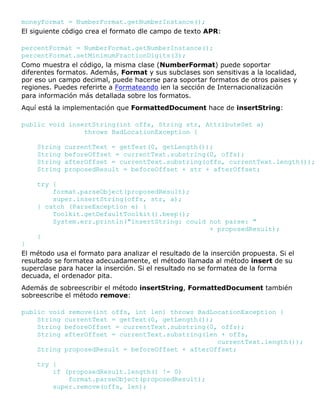 moneyFormat = NumberFormat.getNumberInstance();
El siguiente código crea el formato dle campo de texto APR:
percentFormat = NumberFormat.getNumberInstance();
percentFormat.setMinimumFractionDigits(3);
Como muestra el código, la misma clase (NumberFormat) puede soportar
diferentes formatos. Además, Format y sus subclases son sensitivas a la localidad,
por eso un campo decimal, puede hacerse para soportar formatos de otros paises y
regiones. Puedes referirte a Formateando ien la sección de Internacionalización
para información más detallada sobre los formatos.
Aquí está la implementación que FormattedDocument hace de insertString:
public void insertString(int offs, String str, AttributeSet a)
throws BadLocationException {
String currentText = getText(0, getLength());
String beforeOffset = currentText.substring(0, offs);
String afterOffset = currentText.substring(offs, currentText.length());
String proposedResult = beforeOffset + str + afterOffset;
try {
format.parseObject(proposedResult);
super.insertString(offs, str, a);
} catch (ParseException e) {
Toolkit.getDefaultToolkit().beep();
System.err.println("insertString: could not parse: "
+ proposedResult);
}
}
El método usa el formato para analizar el resultado de la inserción propuesta. Si el
resultado se formatea adecuadamente, el método llamada al método insert de su
superclase para hacer la inserción. Si el resultado no se formatea de la forma
decuada, el ordenador pita.
Además de sobreescribir el método insertString, FormattedDocument también
sobreescribe el método remove:
public void remove(int offs, int len) throws BadLocationException {
String currentText = getText(0, getLength());
String beforeOffset = currentText.substring(0, offs);
String afterOffset = currentText.substring(len + offs,
currentText.length());
String proposedResult = beforeOffset + afterOffset;
try {
if (proposedResult.length() != 0)
format.parseObject(proposedResult);
super.remove(offs, len);
 