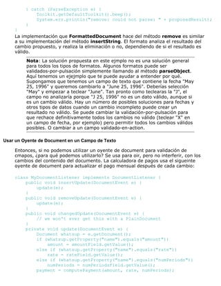 } catch (ParseException e) {
Toolkit.getDefaultToolkit().beep();
System.err.println("remove: could not parse: " + proposedResult);
}
}
La implementación que FormattedDocument hace del método remove es similar
a su implementación del método insertString. El formato analiza el resultado del
cambio propuesto, y realiza la eliminación o no, dependiendo de si el resultado es
válido.
Nota: La solución propuesta en este ejmplo no es una solución general
para todos los tipos de formatos. Algunos formatos puede ser
validados-por-pulsación simplemente llamando al método parseObject.
Aquí tenemos un ejejmplo que te puede ayudar a entender por qué.
Supongamos que tenemos un campo de texto que contiene la fecha "May
25, 1996" y queremos cambiarlo a "June 25, 1996". Deberías selección
"May" y empezar a teclear "June". Tan pronto como teclearas la "J", el
campo no analizaría porque "J 25, 1996" no es un dato válido, aunque si
es un cambio válido. Hay un número de posibles soluciones para fechas y
otros tipos de datos cuando un cambio incompleto puede crear un
resultado no válido. Se puede cambiar la validación-por-pulsación para
que rechace definitivamente todos los cambios no válido (teclear "X" en
un campo de fecha, por ejemplo) pero permitir todos los cambios válidos
posibles. O cambiar a un campo validado-en-action.
Usar un Oyente de Document en un Campo de Texto
Entonces, si no podemos utilizar un oyente de document para validación de
cmapos, ¿para qué podemos utilizarlo? Se usa para oir, pero no interferir, con los
cambios del contenido del documento. La calculadora de pagos usa el sigueinte
oyente de document para actualizar el pago mensual después de cada cambio:
class MyDocumentListener implements DocumentListener {
public void insertUpdate(DocumentEvent e) {
update(e);
}
public void removeUpdate(DocumentEvent e) {
update(e);
}
public void changedUpdate(DocumentEvent e) {
// we won't ever get this with a PlainDocument
}
private void update(DocumentEvent e) {
Document whatsup = e.getDocument();
if (whatsup.getProperty("name").equals("amount"))
amount = amountField.getValue();
else if (whatsup.getProperty("name").equals("rate"))
rate = rateField.getValue();
else if (whatsup.getProperty("name").equals("numPeriods"))
numPeriods = numPeriodsField.getValue();
payment = computePayment(amount, rate, numPeriods);
 