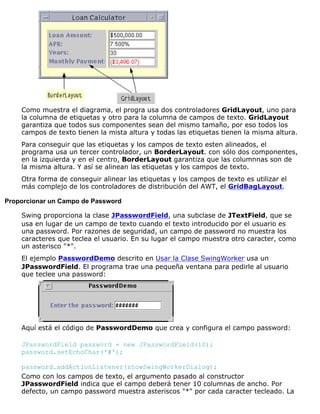 Como muestra el diagrama, el progra usa dos controladores GridLayout, uno para
la columna de etiquetas y otro para la columna de campos de texto. GridLayout
garantiza que todos sus componentes sean del mismo tamaño, por eso todos los
campos de texto tienen la mista altura y todas las etiquetas tienen la misma altura.
Para conseguir que las etiquetas y los campos de texto esten alineados, el
programa usa un tercer controlador, un BorderLayout. con sólo dos componentes,
en la izquierda y en el centro, BorderLayout garantiza que las columnnas son de
la misma altura. Y así se alinean las etiquetas y los campos de texto.
Otra forma de conseguir alinear las etiquetas y los campos de texto es utilizar el
más complejo de los controladores de distribución del AWT, el GridBagLayout.
Proporcionar un Campo de Password
Swing proporciona la clase JPasswordField, una subclase de JTextField, que se
usa en lugar de un campo de texto cuando el texto introducido por el usuario es
una password. Por razones de seguridad, un campo de password no muestra los
caracteres que teclea el usuario. En su lugar el campo muestra otro caracter, como
un asterisco "*".
El ejemplo PasswordDemo descrito en Usar la Clase SwingWorker usa un
JPasswordField. El programa trae una pequeña ventana para pedirle al usuario
que teclee una password:
Aquí está el código de PasswordDemo que crea y configura el campo password:
JPasswordField password = new JPasswordField(10);
password.setEchoChar('#');
password.addActionListener(showSwingWorkerDialog);
Como con los campos de texto, el argumento pasado al constructor
JPasswordField indica que el campo deberá tener 10 columnas de ancho. Por
defecto, un campo password muestra asteriscos "*" por cada caracter tecleado. La
 