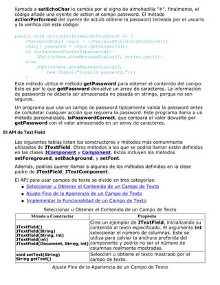 llamada a setEchoChar lo cambia por el signo de almohadilla "#". finalmente, el
código añade una oyente de action al campo password. El método
actionPerformed del oyente de actuib obtiene la password tecleada por el usuario
y la verifica con este código:
public void actionPerformed(ActionEvent e) {
JPasswordField input = (JPasswordField)e.getSource();
char[] password = input.getPassword();
if (isPasswordCorrect(password))
JOptionPane.showMessageDialog(f, worker.get());
else
JOptionPane.showMessageDialog(f,
new JLabel("Invalid password."));
}
Este método utiliza el método getPassword para obtener el contenido del campo.
Esto es por lo que getPassword devuelve un array de caracteres. La información
de passwords no debería ser almacenada no pasada en strings, porque no son
seguras.
Un programa que usa un campo de password tipicamente valida la password antes
de completar cualquier acción que requiera la password. Este programa llama a un
método personalizado, isPasswordCorrect, que compara el valor devuelto por
getPassword con el valor almacenado en un array de caracteres.
El API de Text Field
Las siguientes tablas listan los constructores y métodos más comunmente
utilizados de JTextField. Otros métodos a los que se podría llamar están definidos
en las clases JComponent y Component. Estos incluyen los métodos
setForeground, setBackground, y setFont.
Además, podrías querer llamar a algunos de los métodos definidos en la clase
padre de JTextField, JTextComponent.
El API para usar campos de texto se divide en tres categorías:
Seleccionar u Obtener el Contenido de un Campo de Textoq
Ajuste Fino de la Apariencia de un Campo de Textoq
Implementar la Funcionalidad de un Campo de Textoq
Seleccionar u Obtener el Contenido de un Campo de Texto
Método o Constructor Propósito
JTextField()
JTextField(String)
JTextField(String, int)
JTextField(int)
JTextField(Document, String, int)
Crea un ejemplar de JTextField, inicializando su
contenido al texto especificado. El argumento int
seleccionar el número de columnas. Esto se
utiliza para calvlar la anchura preferida del
componente y podría no ser el número de
columnas realmente mostradas.
void setText(String)
String getText()
Seleccion u obtiene el texto mostrado por el
campo de texto.
Ajuste Fino de la Apariencia de un Campo de Texto
 