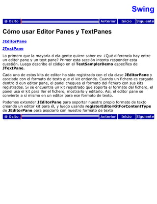Swing
Cómo usar Editor Panes y TextPanes
JEditorPane
JTextPane
Lo primero que la mayoría d ela gente quiere saber es: ¿Qué diferencia hay entre
un editor pane y un text pane? Primer esta sección intenta responder esta
cuestión. Luego describe el código en el TextSamplerDemo específico de
JTextPane.
Cada uno de estos kits de editor ha sido registrado con el cla clase JEditorPane y
asociado con el formato de texto que el kit entiende. Cuando un fichero es cargado
dentro d eun editor pane, el panel chequea el formato del fichero con sus kits
registrados. Si se encuentra un kit registrado que soporta el formato del fichero, el
panel usa el kit para ller el fichero, mostrarlo y editarlo. Así, el editor pane se
convierte a sí mismo en un editor para ese formato de texto.
Podemos extender JEditorPane para soportar nuestro propio formato de texto
creando un editor kit para él, y luego usando registerEditorKitForContentType
de JEditorPane para asociarlo con nuestro formato de texto
 