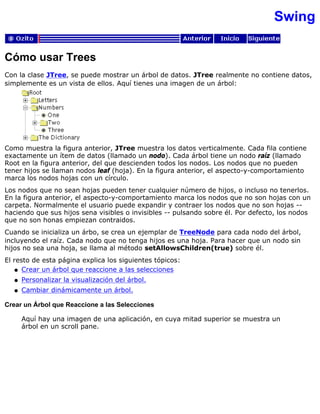Swing
Cómo usar Trees
Con la clase JTree, se puede mostrar un árbol de datos. JTree realmente no contiene datos,
simplemente es un vista de ellos. Aquí tienes una imagen de un árbol:
Como muestra la figura anterior, JTree muestra los datos verticalmente. Cada fila contiene
exactamente un ítem de datos (llamado un nodo). Cada árbol tiene un nodo raíz (llamado
Root en la figura anterior, del que descienden todos los nodos. Los nodos que no pueden
tener hijos se llaman nodos leaf (hoja). En la figura anterior, el aspecto-y-comportamiento
marca los nodos hojas con un círculo.
Los nodos que no sean hojas pueden tener cualquier número de hijos, o incluso no tenerlos.
En la figura anterior, el aspecto-y-comportamiento marca los nodos que no son hojas con un
carpeta. Normalmente el usuario puede expandir y contraer los nodos que no son hojas --
haciendo que sus hijos sena visibles o invisibles -- pulsando sobre él. Por defecto, los nodos
que no son honas empiezan contraidos.
Cuando se inicializa un árbo, se crea un ejemplar de TreeNode para cada nodo del árbol,
incluyendo el raíz. Cada nodo que no tenga hijos es una hoja. Para hacer que un nodo sin
hijos no sea una hoja, se llama al método setAllowsChildren(true) sobre él.
El resto de esta página explica los siguientes tópicos:
Crear un árbol que reaccione a las seleccionesq
Personalizar la visualización del árbol.q
Cambiar dinámicamente un árbol.q
Crear un Árbol que Reaccione a las Selecciones
Aquí hay una imagen de una aplicación, en cuya mitad superior se muestra un
árbol en un scroll pane.
 