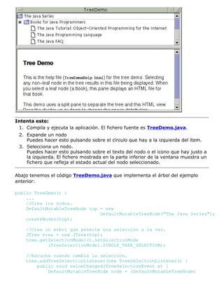 Intenta esto:
Compila y ejecuta la aplicación. El fichero fuente es TreeDemo.java.1.
Expande un nodo
Puedes hacer esto pulsando sobre el círculo que hay a la izquierda del ítem.
2.
Selecciona un nodo.
Puedes hacer esto pulsando sobre el texto del nodo o el icono que hay justo a
la izquierda. El fichero mostrada en la parte inferior de la ventana muestra un
fichero que refleja el estado actual del nodo seleccionado.
3.
Abajo tenemos el código TreeDemo.java que implementa el árbol del ejemplo
anterior:
public TreeDemo() {
...
//Crea los nodos.
DefaultMutableTreeNode top = new
DefaultMutableTreeNode("The Java Series");
createNodes(top);
//Crea un árbol que permite una selección a la vez.
JTree tree = new JTree(top);
tree.getSelectionModel().setSelectionMode
(TreeSelectionModel.SINGLE_TREE_SELECTION);
//Escucha cuando cambia la selección.
tree.addTreeSelectionListener(new TreeSelectionListener() {
public void valueChanged(TreeSelectionEvent e) {
DefaultMutableTreeNode node = (DefaultMutableTreeNode)
 