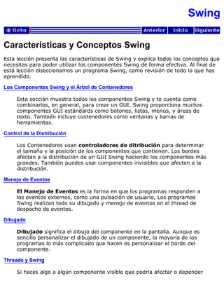 Swing
Características y Conceptos Swing
Esta lección presenta las características de Swing y explica todos los conceptos que
necesitas para poder utilizar los componentes Swing de forma efectiva. Al final de
está lección diseccionamos un programa Swing, como revisión de todo lo que has
aprendido.
Los Componentes Swing y el Árbol de Contenedores
Esta sección muestra todos los componentes Swing y te cuenta como
combinarlos, en general, para crear un GUI. Swing proporciona muchos
componentes GUI estándards como botones, listas, menús, y áreas de
texto. También incluye contenedores como ventanas y barras de
herramientas.
Control de la Distribución
Los Contenedores usan controladores de ditribución para determinar
el tamaño y la posición de los componentes que contienen. Los bordes
afectan a la distribución de un GUI Swing haciendo los componentes más
grandes. También puedes usar componentes invisibles que afecten a la
distribución.
Manejo de Eventos
El Manejo de Eventos es la forma en que los programas responden a
los eventos externos, como una pulsación de usuario, Los programas
Swing realizan todo su dibujado y menejo de eventos en el thread de
despacho de eventos.
Dibujado
Dibujado significa el dibujo del componente en la pantalla. Aunque es
sencillo personalizar el dibujado de un componente, la mayoría de los
programas lo más complicado que hacen es personalizar el borde del
componente.
Threads y Swing
Si haces algo a algún componente visible que podría afectar o depender
 