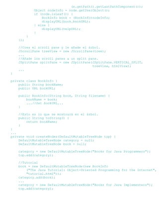 (e.getPath().getLastPathComponent());
Object nodeInfo = node.getUserObject();
if (node.isLeaf()) {
BookInfo book = (BookInfo)nodeInfo;
displayURL(book.bookURL);
} else {
displayURL(helpURL);
}
}
});
//Crea el scroll pane y le añade el árbol.
JScrollPane treeView = new JScrollPane(tree);
...
//Añade los scroll panes a un split pane.
JSplitPane splitPane = new JSplitPane(JSplitPane.VERTICAL_SPLIT,
treeView, htmlView);
...
}
private class BookInfo {
public String bookName;
public URL bookURL;
public BookInfo(String book, String filename) {
bookName = book;
...//Set bookURL...
}
//Esto es lo que se mostrará en el árbol.
public String toString() {
return bookName;
}
}
...
private void createNodes(DefaultMutableTreeNode top) {
DefaultMutableTreeNode category = null;
DefaultMutableTreeNode book = null;
category = new DefaultMutableTreeNode("Books for Java Programmers");
top.add(category);
//Tutorial
book = new DefaultMutableTreeNode(new BookInfo
("The Java Tutorial: Object-Oriented Programming for the Internet",
"tutorial.html"));
category.add(book);
...
category = new DefaultMutableTreeNode("Books for Java Implementers");
top.add(category);
 