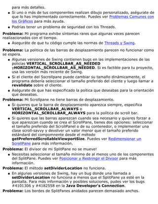 para más detalles.
Si uno o más de tus componentes realizan dibujo personalizado, aségurate de
que lo has implementado correctamente. Puedes ver Problemas Comunes con
los Gráficos para más ayuda.
q
Podrías tener un problema de seguridad con los Threads.q
Problema: Mi programa exhibe síntomas raros que algunas veces parecen
realizacionados con el tiempo.
Aseguráte de que tu código cumple las normas de Threads y Swing.q
Problema: La politica de las barras de desplazamiento parecen no funcionar como
se espera.
Algunas versiones de Swing contienen bugs en las implementaciones de las
policías VERTICAL_SCROLLBAR_AS_NEEDED
yHORIZONTAL_SCROLLBAR_AS_NEEDED. Si es factible para tu proyecto,
usa las versión más reciente de Swing.
q
Si el cliente del Sscrollpane puede cambiar su tamaño dinámicamente, el
programa debería seleccionar el tamaño preferido del cliente y luego llamar a
revalidate sobre el cliente.
q
Aségurate de que has especificado la poítica que deseabas para la orientación
que deseabas.
q
Problema: Mi Scrollpane no tiene barras de desplazamiento.
Si quieres que la barra de desplazamiento aparezca siempre, especifica
VERTICAL_SCROLLBAR_ALWAYS o
HORIZONTAL_SCROLLBAR_ALWAYS para la política de scroll bar.
q
Si quieres que las barras aparezcan cuando sea necesario y quieres forzar a
que aparezcan cuando se crea el ScrollPane, tienes dos opciones: seleccionar
el tamaño preferido del ScrollPanel o de su contenedor, o implementar una
clase scroll-savvy y devolver un valor menor que el tamaño preferido
estándard del compomnente desde el método
getPreferredScrollableViewportSize. Puedes ver Redimensionar un
ScrollPane para más información.
q
Problema: El divisor de mi SplitPane no se mueve!
Necesitas seleccionar el tamaño mínimo de al menos uno de los componentes
del SplitPane. Puedes ver Posicionar y Restringir el Divisor para más
información.
q
Problema: El método setDividerLocation no funciona.
En algunas versiones de Swing, hay un bug donde una llamada a
setDividerLocation no funciona a menos que el SplitPane ya esté en la
pantalla. Para más información y posibles soluciones, pudes ver los bugs
#4101306 y #4182558 en la Java Developer's Connection.
q
Problema: Los bordes de SplitPanes anidados parecen demasiado anchos.
 