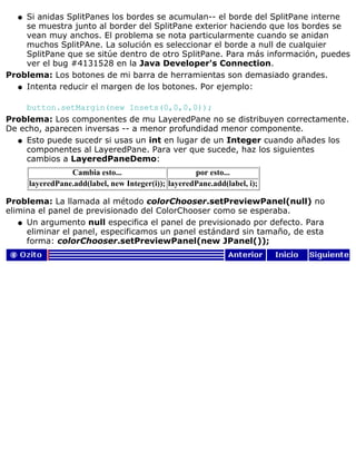 Si anidas SplitPanes los bordes se acumulan-- el borde del SplitPane interne
se muestra junto al border del SplitPane exterior haciendo que los bordes se
vean muy anchos. El problema se nota particularmente cuando se anidan
muchos SplitPAne. La solución es seleccionar el borde a null de cualquier
SplitPane que se sitúe dentro de otro SplitPane. Para más información, puedes
ver el bug #4131528 en la Java Developer's Connection.
q
Problema: Los botones de mi barra de herramientas son demasiado grandes.
Intenta reducir el margen de los botones. Por ejemplo:
button.setMargin(new Insets(0,0,0,0));
q
Problema: Los componentes de mu LayeredPane no se distribuyen correctamente.
De echo, aparecen inversas -- a menor profundidad menor componente.
Esto puede sucedr si usas un int en lugar de un Integer cuando añades los
componentes al LayeredPane. Para ver que sucede, haz los siguientes
cambios a LayeredPaneDemo:
Cambia esto... por esto...
layeredPane.add(label, new Integer(i)); layeredPane.add(label, i);
q
Problema: La llamada al método colorChooser.setPreviewPanel(null) no
elimina el panel de previsionado del ColorChooser como se esperaba.
Un argumento null especifica el panel de previsionado por defecto. Para
eliminar el panel, especificamos un panel estándard sin tamaño, de esta
forma: colorChooser.setPreviewPanel(new JPanel());
q
 