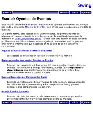 Swing
Escribir Oyentes de Eventos
Esta lección ofrece detalles sobre la escritura de oyentes de eventos. Asume que
has leido y entendido Manejo de Eventos, que ofrece una introducción al modelo de
eventos.
De alguna forma, esta lección es el último recurso. Tu primera fuente de
información para el manejo de eventos debe ser la sección del componente
aproiado en Usar Componente Swing. Puedes leer esta lección si estás teniendo
problemas al escribir o entener los manejadores de eventos, o si no puedes
encontrar la información que necesitas en la página de cómo utilizar tu
componente.
Algunos ejemplos sencillos de Manejo de Eventos
Los applets de esta sección ilustran los eventos y su manejo.
Reglas generales para escribir Oyentes de Eventos
Esta sección proporciona información útil para manejar todos los tipos de
eventos. Para reducir el código innecesario, puedes usar adaptadores y
clases internas para implementar los manejadores de eventos. Este
sección muestra cómo y cuándo hacerlo.
Eventos Generados por Componentes Swing
Echando un vistazo a las listas y tablas de esta sección, podrás aprender
los diferentes tipos de eventos que los componentes Swing pueden
generar y qué componentes los generan.
Manejar Eventos Comunes
Esta sección lista los eventos más comunmente manejados generados
por componentes Swing y ofrece ejemplos sobre su manejo.
 