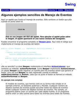 Swing
Algunos ejemplos sencillos de Manejo de Eventos
Aquí un applet que ilustra el manejo de eventos. Sólo contiene un botón que pita
cuando se pulsa sobre él.
Esta es una imagen del GUI del applet. Para ejecutar el applet pulsa sobre
la imagen. El applet aparecerá en una nueva ventana del navegador.
Puedes encontrar el programa completo en Beeper.java. Aquí está el código que
implementa el manejo de eventos del botón:
public class Beeper ... implements ActionListener {
...
//where initialization occurs:
button.addActionListener(this);
...
public void actionPerformed(ActionEvent e) {
...//Make a beep sound...
}
}
¿No es sencillo? La clase Beeper implementa el interface ActionListener, que
contiene un método: actionPerformed. Como Beeper implementa ActionListener,
un objeto Beeper puede registrar un oyente para los eventos action que genere el
botón. Una vez que Beeper ha sido registrado usando el método
addActionListener de Button, cada que se pulse el botón se llamará al método
actionPerformed de Beeper.
Un ejemplo más complejo
El modelo de eventos, que hemos visto en su forma más simple en el
ejemplo anterior, es bastante poderoso y flexible. Cualquier número de
objetos oyentes de eventos puede escuchar todas las clases de eventos
desde cualquier número de objetos fuentes de eventos. Por ejmplo, un
programa podría crear un oyente por cada objeto fuente. O un programa
podría crear un sólo oyente para todos los eventos para todas las fuentes.
 