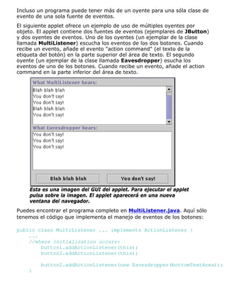 Incluso un programa puede tener más de un oyente para una sóla clase de
evento de una sola fuente de eventos.
El siguiente applet ofrece un ejemplo de uso de múltiples oyentes por
objeto. El applet contiene dos fuentes de eventos (ejemplares de JButton)
y dos oyentes de eventos. Uno de los oyentes (un ejemplar de la clase
llamada MultiListener) escucha los eventos de los dos botones. Cuando
recibe un evento, añade el evento "action command" (el texto de la
etiqueta del botón) en la parte superior del área de texto. El segundo
oyente (un ejemplar de la clase llamada Eavesdropper) esucha los
eventos de uno de los botones. Cuando recibe un evento, añade el action
command en la parte inferior del área de texto.
Esta es una imagen del GUI del applet. Para ejecutar el applet
pulsa sobre la imagen. El applet aparecerá en una nueva
ventana del navegador.
Puedes encontrar el programa completo en MultiListener.java. Aquí sólo
tenemos el código que implementa el manejo de eventos de los botones:
public class MultiListener ... implements ActionListener {
...
//where initialization occurs:
button1.addActionListener(this);
button2.addActionListener(this);
button2.addActionListener(new Eavesdropper(bottomTextArea));
}
 