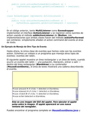 public void actionPerformed(ActionEvent e) {
topTextArea.append(e.getActionCommand() + newline);
}
}
class Eavesdropper implements ActionListener {
...
public void actionPerformed(ActionEvent e) {
myTextArea.append(e.getActionCommand() + newline);
}
}
En el código anterior, tanto MultiListener como Eavesdropper
implementan el interface ActionListener y se registran cómo oyentes de
action usando el método addActionListener de JButton. Lás
implementaciones que ambas clases hacen del método actionPerformed
son similares: simplemente añaden el action command del evento al área
de texto.
Un Ejemplo de Manejo de Otro Tipo de Evento
Hasta ahora, la única clase de eventos que hemos visto son los eventos
action. Echemos un vistazo a un programa que maneja otros tipos de
eventos: eventos del ratón.
El siguiente applet muestra un área rectangular y un área de texto, cuando
ocurre un evento del ratón -- una pulsación, liberación, entrar o salir --
dentro del área rectangular (BlankArea) o su contenedor
(MouseEventDemo), el área de texto mostrará una cadena describiendo
el evento.
Esta es una imagen del GUI del applet. Para ejecutar el applet
pulsa sobre la imagen. El applet aparecerá en una nueva
ventana del navegador.
Puedes encontrar el programa completo en MouseEventDemo.java y
 