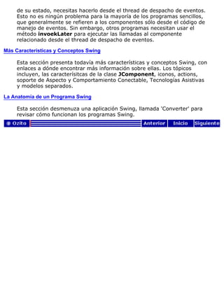 de su estado, necesitas hacerlo desde el thread de despacho de eventos.
Esto no es ningún problema para la mayoría de los programas sencillos,
que generalmente se refieren a los componentes sólo desde el código de
manejo de eventos. Sin embargo, otros programas necesitan usar el
método invoekLater para ejecutar las llamadas al componente
relacionado desde el thread de despacho de eventos.
Más Características y Conceptos Swing
Esta sección presenta todavía más características y conceptos Swing, con
enlaces a dónde encontrar más información sobre ellas. Los tópicos
incluyen, las caracterísitcas de la clase JComponent, iconos, actions,
soporte de Aspecto y Comportamiento Conectable, Tecnologías Asistivas
y modelos separados.
La Anatomía de un Programa Swing
Esta sección desmenuza una aplicación Swing, llamada 'Converter' para
revisar cómo funcionan los programas Swing.
 
