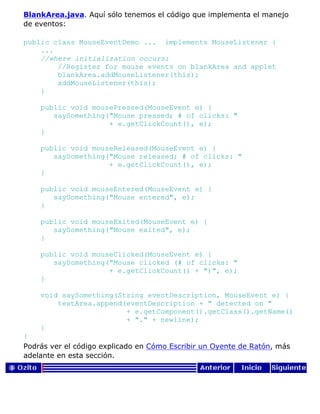 BlankArea.java. Aquí sólo tenemos el código que implementa el manejo
de eventos:
public class MouseEventDemo ... implements MouseListener {
...
//where initialization occurs:
//Register for mouse events on blankArea and applet
blankArea.addMouseListener(this);
addMouseListener(this);
}
public void mousePressed(MouseEvent e) {
saySomething("Mouse pressed; # of clicks: "
+ e.getClickCount(), e);
}
public void mouseReleased(MouseEvent e) {
saySomething("Mouse released; # of clicks: "
+ e.getClickCount(), e);
}
public void mouseEntered(MouseEvent e) {
saySomething("Mouse entered", e);
}
public void mouseExited(MouseEvent e) {
saySomething("Mouse exited", e);
}
public void mouseClicked(MouseEvent e) {
saySomething("Mouse clicked (# of clicks: "
+ e.getClickCount() + ")", e);
}
void saySomething(String eventDescription, MouseEvent e) {
textArea.append(eventDescription + " detected on "
+ e.getComponent().getClass().getName()
+ "." + newline);
}
}
Podrás ver el código explicado en Cómo Escribir un Oyente de Ratón, más
adelante en esta sección.
 