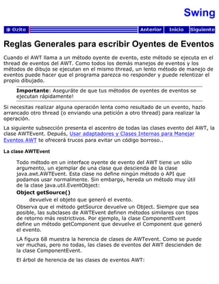 Swing
Reglas Generales para escribir Oyentes de Eventos
Cuando el AWT llama a un método oyente de evento, este método se ejecuta en el
thread de eventos del AWT. Como todos los demás manejos de eventos y los
métodos de dibujo se ejecutan en el mismo thread, un lento método de manejo de
eventos puede hacer que el programa parezca no responder y puede relentizar el
propio dibujado.
Importante: Aseguráte de que tus métodos de oyentes de eventos se
ejecutan rápidamente!
Si necesitas realizar alguna operación lenta como resultado de un evento, hazlo
arrancado otro thread (o enviando una petición a otro thread) para realizar la
operación.
La siguiente subsección presenta el ascentro de todas las clases evento del AWT, la
clase AWTEvent. Depués, Usar adaptadores y Clases Internas para Manejar
Eventos AWT te ofrecerá trucos para evitar un código borroso..
La clase AWTEvent
Todo método en un interface oyente de evento del AWT tiene un sólo
argumento, un ejemplar de una clase que descienda de la clase
java.awt.AWTEvent. Esta clase no define ningún método o API que
podamos usar normalmente. Sin embargo, hereda un método muy útil
de la clase java.util.EventObject:
Object getSource()
devuelve el objeto que generó el evento.
Observa que el método getSource devuelve un Object. Siempre que sea
posible, las subclases de AWTEvent definen métodos similares con tipos
de retorno más restrictivos. Por ejemplo, la clase ComponentEvent
define un método getComponent que devuelve el Component que generó
el evento.
LA figura 68 muestra la herencia de clases de AWTevent. Como se puede
ver muchas, pero no todas, las clases de eventos del AWT descienden de
la clase ComponentEvent.
El árbol de herencia de las clases de eventos AWT:
 