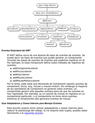 Eventos Estandard del AWT
El AWT define cerca de una docena de tipos de oyentes de eventos. Se
puede decir los tipos de eventos que puede generar un componente
mirando las clases de oyentes de eventos que podemos registrar en él.
Por ejemplo, la clase Component define estos métodos de registros de
oyentes:
addComponentListenerq
addFocusListenerq
addKeyListenerq
addMouseListenerq
addMouseMotionListenerq
Por lo tanto, toda clase que descienda de Component soporta oyentes de
component, focus, key, mouse y mouse-motion. Sin embargo la mayoría
de los ejemplares de Component no generan estos eventos; un
componnete genera sólo aquellos eventos para los que los oyentes se
han registrado. Por ejemplo, so un oyente de mouse se regostra en un
componente particular, y el componente no tiene otros oyentes,
entonces el componente sólo generara eventos de mouse.
Usar Adaptadores y Clases Internas para Manejar Eventos
Esta sección explica cómo utilizar adaptadores y clases internas para
reducir la sobrecarga del código. Si no importa este sujeto, puedes saltar
libremente a la siguiente sección.
 
