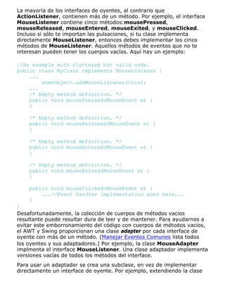 La mayoría de los interfaces de oyentes, al contrario que
ActionListener, contienen más de un método. Por ejemplo, el interface
MouseListener contiene cinco métodos:mousePressed,
mouseReleased, mouseEntered, mouseExited, y mouseClicked.
Incluso si sólo te importan las pulsaciones, si tu clase implementa
directamente MouseListener, entonces debes implementar los cinco
métodos de MouseListener. Aquellos métodos de eventos que no te
interesan pueden tener los cuerpos vacíos. Aquí hay un ejemplo:
//An example with cluttered but valid code.
public class MyClass implements MouseListener {
...
someObject.addMouseListener(this);
...
/* Empty method definition. */
public void mousePressed(MouseEvent e) {
}
/* Empty method definition. */
public void mouseReleased(MouseEvent e) {
}
/* Empty method definition. */
public void mouseEntered(MouseEvent e) {
}
/* Empty method definition. */
public void mouseExited(MouseEvent e) {
}
public void mouseClicked(MouseEvent e) {
...//Event handler implementation goes here...
}
}
Desafortunadamente, la colección de cuerpos de métodos vacios
resultante puede resultar dura de leer y de mantener. Para ayudarnos a
evitar este emborronamiento del código con cuerpos de métodos vacios,
el AWT y Swing proporcionan una clase adapter por cada interface de
oyente con más de un método. (Manejar Eventos Comunes lista todos
los oyentes y sus adaptadores.) Por ejemplo, la clase MouseAdapter
implmenta el interface MouseListener. Una clase adaptador implementa
versiones vacías de todos los métodos del interface.
Para usar un adaptador se crea una subclase, en vez de implementar
directamente un interface de oyente. Por ejemplo, extendiendo la clase
 