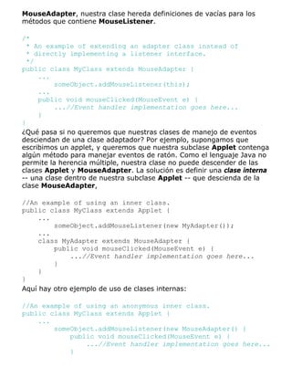 MouseAdapter, nuestra clase hereda definiciones de vacías para los
métodos que contiene MouseListener.
/*
* An example of extending an adapter class instead of
* directly implementing a listener interface.
*/
public class MyClass extends MouseAdapter {
...
someObject.addMouseListener(this);
...
public void mouseClicked(MouseEvent e) {
...//Event handler implementation goes here...
}
}
¿Qué pasa si no queremos que nuestras clases de manejo de eventos
desciendan de una clase adaptador? Por ejemplo, supongamos que
escribimos un applet, y queremos que nuestra subclase Applet contenga
algún método para manejar eventos de ratón. Como el lenguaje Java no
permite la herencia múltiple, nuestra clase no puede descender de las
clases Applet y MouseAdapter. La solución es definir una clase interna
-- una clase dentro de nuestra subclase Applet -- que descienda de la
clase MouseAdapter,
//An example of using an inner class.
public class MyClass extends Applet {
...
someObject.addMouseListener(new MyAdapter());
...
class MyAdapter extends MouseAdapter {
public void mouseClicked(MouseEvent e) {
...//Event handler implementation goes here...
}
}
}
Aquí hay otro ejemplo de uso de clases internas:
//An example of using an anonymous inner class.
public class MyClass extends Applet {
...
someObject.addMouseListener(new MouseAdapter() {
public void mouseClicked(MouseEvent e) {
...//Event handler implementation goes here...
}
 