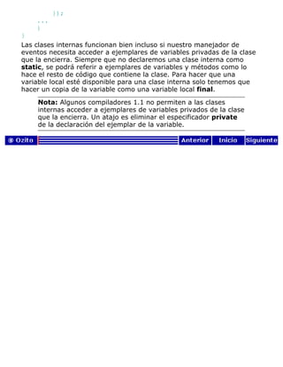});
...
}
}
Las clases internas funcionan bien incluso si nuestro manejador de
eventos necesita acceder a ejemplares de variables privadas de la clase
que la encierra. Siempre que no declaremos una clase interna como
static, se podrá referir a ejemplares de variables y métodos como lo
hace el resto de código que contiene la clase. Para hacer que una
variable local esté disponible para una clase interna solo tenemos que
hacer un copia de la variable como una variable local final.
Nota: Algunos compiladores 1.1 no permiten a las clases
internas acceder a ejemplares de variables privados de la clase
que la encierra. Un atajo es eliminar el especificador private
de la declaración del ejemplar de la variable.
 