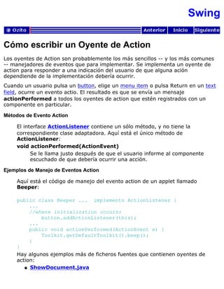 Swing
Cómo escribir un Oyente de Action
Los oyentes de Action son probablemente los más sencillos -- y los más comunes
-- manejadores de eventos que para implementar. Se implementa un oyente de
action para responder a una indicación del usuario de que alguna ación
dependiende de la implementación debería ocurrir.
Cuando un usuario pulsa un button, elige un menu item o pulsa Return en un text
field, ocurre un evento actio. El resultado es que se envía un mensaje
actionPerformed a todos los oyentes de action que estén registrados con un
componente en particular.
Métodos de Evento Action
El interface ActionListener contiene un sólo método, y no tiene la
correspondiente clase adaptadora. Aquí está el único método de
ActionListener:
void actionPerformed(ActionEvent)
Se le llama justo después de que el usuario informe al componente
escuchado de que debería ocurrir una acción.
Ejemplos de Manejo de Eventos Action
Aquí está el código de manejo del evento action de un applet llamado
Beeper:
public class Beeper ... implements ActionListener {
...
//where initialization occurs:
button.addActionListener(this);
...
public void actionPerformed(ActionEvent e) {
Toolkit.getDefaultToolkit().beep();
}
}
Hay algunos ejemplos más de ficheros fuentes que contienen oyentes de
action:
ShowDocument.javaq
 