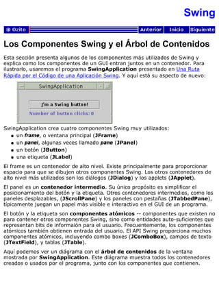 Swing
Los Componentes Swing y el Árbol de Contenidos
Esta sección presenta algunos de los componentes más utilizados de Swing y
explica como los componentes de un GUI entran juntos en un contenedor. Para
ilustrarlo, usaremos el programa SwingApplication presentado en Una Ruta
Rápida por el Código de una Aplicación Swing. Y aquí está su aspecto de nuevo:
SwingApplication crea cuatro componentes Swing muy utilizados:
un frame, o ventana principal (JFrame)q
un panel, algunas veces llamado pane (JPanel)q
un botón (JButton)q
una etiqueta (JLabel)q
El frame es un contenedor de alto nivel. Existe principalmente para proporcionar
espacio para que se dibujen otros componentes Swing. Los otros contenedores de
alto nivel más utilizados son los diálogos (JDialog) y los applets (JApplet).
El panel es un contenedor intermedio. Su único propósito es simplificar el
posicionamiento del botón y la etiqueta. Otros contenedores intermedios, como los
paneles desplazables, (JScrollPane) y los paneles con pestañas (JTabbedPane),
típicamente juegan un papel más visible e interactivo en el GUI de un programa.
El botón y la etiqueta son componentes atómicos -- componentes que existen no
para contener otros componentes Swing, sino como entidades auto-suficientes que
representan bits de informaión para el usuario. Frecuentemente, los componentes
atómicos también obtienen entrada del usuario. El API Swing proporciona muchos
componentes atómicos, incluyendo combo boxes (JComboBox), campos de texto
(JTextField), y tablas (JTable).
Aquí podemos ver un diágrama con el árbol de contenidos de la ventana
mostrada por SwingApplication. Este diágrama muestra todos los contenedores
creados o usados por el programa, junto con los componentes que contienen.
 