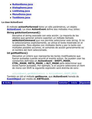 ButtonDemo.javaq
DialogDemo.javaq
ListDialog.javaq
MenuDemo.javaq
TextDemo.javaq
La clase ActionEvent
El método actionPerformed tiene un sólo parámetros, un objeto
ActionEvent. La clase ActionEvent define dos métodos muy útiles:
String getActionCommand()
Devuelve el string asociado con esta acción. La mayoría de los
objetos que generan actions soportan un método llamado
setActionCommand que nos permite seleccionar este string. Si no
lo seleccionamos explícitamente, se utiliza el texto mostrado en el
componente. Para objetos con múltiples ítems y por lo tanto con
múltiples posibles acciones, el comando de acción generalmente es
el nombre del ítem seleccionado.
int getModifiers()
Devuelve un entero que representa las teclas modificadores que
fueron pulsadas cuando ocurrió el evento action. Se pueden usar las
constantes definidas en ActionEvent - SHIFT_MASK,
CTRL_MASK, META_MASK, y ALT_MASK para determinar que
teclas fueron pulsadas. Por ejemplo, si el usuario selecciona un ítem
de menú con Shift la siguiente expresión será distinta de cero:
actionEvent.getModifiers() & ActionEvent.SHIFT_MASK
También es útil el método getSource, que ActionEvent hereda de
EventObject por medio de AWTEvent.
 