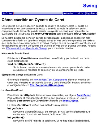 Swing
Cómo escribir un Oyente de Caret
Los eventos de Caret ocurren cuando se mueve el cursor (caret = punto de
insercion) en un componente de texto o cuando cambia la selección en un
componente de texto. Se puede añadir un oyente de caret a un ejemplar de
cualquiera de la subclase de JTextComponent con el método addCaretListener.
Si nuestro programa tiene un cursor personalizado, podríamos encontrar más
conveniente añadir un oyente al objeto caret en vez de la componente de texto al
que pertenece. Un cursor genera eventos change en vez de eventos caret, por eso
necesitaremos escribir un oyente de change en vez de un puente de caret. Puedes
ver Cómo escribir un Oyente de Change para más información.
Métodos de Evento Caret
El interface CaretListener sólo tiene un método y por lo tanto no tiene
clase adaptadora:
void caretUpdate(CaretEvent)
Se le llama cuando se mueve el cursor de un componente de texto
o cuando se modifica la selección en un componente de texto.
Ejemplos de Manejo de Eventos Caret
El ejemplo descrito en How to Use Text Components tiene un oyente de
caret que muestra el estado de cursor y de la selección. Podrás encontrar
el código fuente en TextComponentDemo.java.
La clase CaretEvent
El método caretUpdate tiene un sólo parámetro, un objeto CaretEvent.
Para obtener el componente de texto que generó el evento, se usa el
método getSource que CaretEvent hereda de EventObject.
La clase CaretEvent define dos métodos muy útiles:
int getDot()
Devuelve la posición actual del cursor. Si hay texto seleccionado, el
cursor marca uno de los finales de la selección.
int getMark()
Devuelve el otro final de la selección. Si no hay nada seleccionado,
 