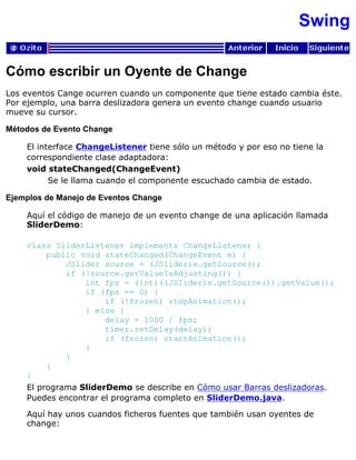 Swing
Cómo escribir un Oyente de Change
Los eventos Cange ocurren cuando un componente que tiene estado cambia éste.
Por ejemplo, una barra deslizadora genera un evento change cuando usuario
mueve su cursor.
Métodos de Evento Change
El interface ChangeListener tiene sólo un método y por eso no tiene la
correspondiente clase adaptadora:
void stateChanged(ChangeEvent)
Se le llama cuando el componente escuchado cambia de estado.
Ejemplos de Manejo de Eventos Change
Aquí el código de manejo de un evento change de una aplicación llamada
SliderDemo:
class SliderListener implements ChangeListener {
public void stateChanged(ChangeEvent e) {
JSlider source = (JSlider)e.getSource();
if (!source.getValueIsAdjusting()) {
int fps = (int)((JSlider)e.getSource()).getValue();
if (fps == 0) {
if (!frozen) stopAnimation();
} else {
delay = 1000 / fps;
timer.setDelay(delay);
if (frozen) startAnimation();
}
}
}
}
El programa SliderDemo se describe en Cómo usar Barras deslizadoras.
Puedes encontrar el programa completo en SliderDemo.java.
Aquí hay unos cuandos ficheros fuentes que también usan oyentes de
change:
 