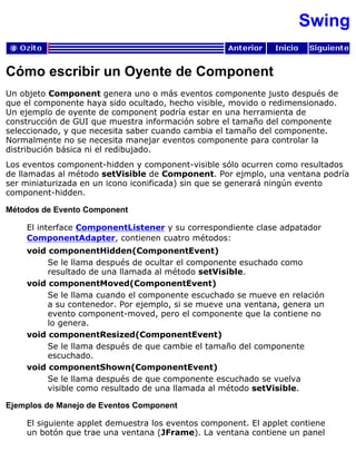 Swing
Cómo escribir un Oyente de Component
Un objeto Component genera uno o más eventos componente justo después de
que el componente haya sido ocultado, hecho visible, movido o redimensionado.
Un ejemplo de oyente de component podría estar en una herramienta de
construcción de GUI que muestra información sobre el tamaño del componente
seleccionado, y que necesita saber cuando cambia el tamaño del componente.
Normalmente no se necesita manejar eventos componente para controlar la
distribución básica ni el redibujado.
Los eventos component-hidden y component-visible sólo ocurren como resultados
de llamadas al método setVisible de Component. Por ejmplo, una ventana podría
ser miniaturizada en un icono iconificada) sin que se generará ningún evento
component-hidden.
Métodos de Evento Component
El interface ComponentListener y su correspondiente clase adpatador
ComponentAdapter, contienen cuatro métodos:
void componentHidden(ComponentEvent)
Se le llama después de ocultar el componente esuchado como
resultado de una llamada al método setVisible.
void componentMoved(ComponentEvent)
Se le llama cuando el componente escuchado se mueve en relación
a su contenedor. Por ejemplo, si se mueve una ventana, genera un
evento component-moved, pero el componente que la contiene no
lo genera.
void componentResized(ComponentEvent)
Se le llama después de que cambie el tamaño del componente
escuchado.
void componentShown(ComponentEvent)
Se le llama después de que componente escuchado se vuelva
visible como resultado de una llamada al método setVisible.
Ejemplos de Manejo de Eventos Component
El siguiente applet demuestra los eventos component. El applet contiene
un botón que trae una ventana (JFrame). La ventana contiene un panel
 