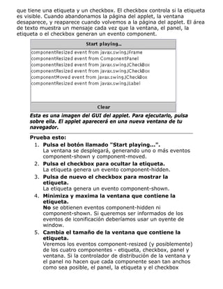 que tiene una etiqueta y un checkbox. El checkbox controla si la etiqueta
es visible. Cuando abandonamos la página del applet, la ventana
desaparece, y reaparece cuando volvemos a la página del applet. El área
de texto muestra un mensaje cada vez que la ventana, el panel, la
etiqueta o el checkbox generan un evento component.
Esta es una imagen del GUI del applet. Para ejecutarlo, pulsa
sobre ella. El applet aparecerá en una nueva ventana de tu
navegador.
Prueba esto:
Pulsa el botón llamado "Start playing...".
La ventana se desplegará, generando uno o más eventos
component-shown y component-moved.
1.
Pulsa el checkbox para ocultar la etiqueta.
La etiqueta genera un evento component-hidden.
2.
Pulsa de nuevo el checkbox para mostrar la
etiqueta.
La etiqueta genera un evento component-shown.
3.
Minimiza y maxima la ventana que contiene la
etiqueta.
No se obtienen eventos component-hidden ni
component-shown. Si queremos ser informados de los
eventos de iconificación deberíamos usar un oyente de
window.
4.
Cambia el tamaño de la ventana que contiene la
etiqueta.
Veremos los eventos component-resized (y posiblemente)
de los cuatro componentes - etiqueta, checkbox, panel y
ventana. Si la controlador de distribución de la ventana y
el panel no hacen que cada componente sean tan anchos
como sea posible, el panel, la etiqueta y el checkbox
5.
 