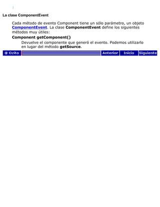 }
La clase ComponentEvent
Cada método de evento Component tiene un sólo parámetro, un objeto
ComponentEvent. La clase ComponentEvent define los siguientes
métodos muy útiles:
Component getComponent()
Devuelve el componente que generó el evento. Podemos utilizarlo
en lugar del método getSource.
 