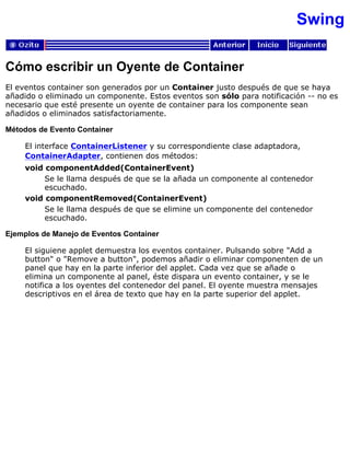 Swing
Cómo escribir un Oyente de Container
El eventos container son generados por un Container justo después de que se haya
añadido o eliminado un componente. Estos eventos son sólo para notificación -- no es
necesario que esté presente un oyente de container para los componente sean
añadidos o eliminados satisfactoriamente.
Métodos de Evento Container
El interface ContainerListener y su correspondiente clase adaptadora,
ContainerAdapter, contienen dos métodos:
void componentAdded(ContainerEvent)
Se le llama después de que se la añada un componente al contenedor
escuchado.
void componentRemoved(ContainerEvent)
Se le llama después de que se elimine un componente del contenedor
escuchado.
Ejemplos de Manejo de Eventos Container
El siguiene applet demuestra los eventos container. Pulsando sobre "Add a
button" o "Remove a button", podemos añadir o eliminar componenten de un
panel que hay en la parte inferior del applet. Cada vez que se añade o
elimina un componente al panel, éste dispara un evento container, y se le
notifica a los oyentes del contenedor del panel. El oyente muestra mensajes
descriptivos en el área de texto que hay en la parte superior del applet.
 