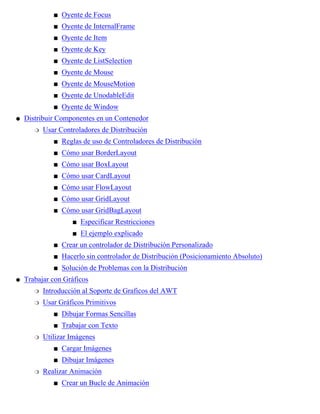 Oyente de Focuss
Oyente de InternalFrames
Oyente de Items
Oyente de Keys
Oyente de ListSelections
Oyente de Mouses
Oyente de MouseMotions
Oyente de UnodableEdits
Oyente de Windows
Distribuir Componentes en un Contenedor
Usar Controladores de Distribución
Reglas de uso de Controladores de Distribucións
Cómo usar BorderLayouts
Cómo usar BoxLayouts
Cómo usar CardLayouts
Cómo usar FlowLayouts
Cómo usar GridLayouts
Cómo usar GridBagLayout
Especificar Restriccioness
El ejemplo explicados
s
Crear un controlador de Distribución Personalizados
Hacerlo sin controlador de Distribución (Posicionamiento Absoluto)s
Solución de Problemas con la Distribucións
r
q
Trabajar con Gráficos
Introducción al Soporte de Graficos del AWTr
Usar Gráficos Primitivos
Dibujar Formas Sencillass
Trabajar con Textos
r
Utilizar Imágenes
Cargar Imágeness
Dibujar Imágeness
r
Realizar Animación
Crear un Bucle de Animacións
r
q
 