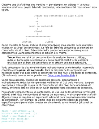 Observa que si añadimos una ventana -- por ejemplo, un diálogo -- la nueva
ventana tendría su propio árbol de contenidos, independiente del mostrado en esta
figura.
JFrame (un contenedor de algo nivle)
|
...
|
panel de contenido
|
JPanel
|
+----------------+
| |
JButton JLabel
Como muestra la figura, incluso el programa Swing más sencillo tiene múltiples
niveles en su árbol de contenidos. La raíz del árbol de contenidos es siempre un
contenedor de alto nivel. Este contenedor proporciona espacio para que sus
componentes Swing descendentes se dibujen a sí mismo.
Truco: Para ver el árbol de contenidos de cualquier frame o diálogo,
pulsa el borde para seleccionarlo y pulsa Control-Shift-F1. Se escribirá
una lista con el árbol de contenidos en el stream de salida estándard.
Todo contenedor de alto nivel contiene indirectamente un contenedor intermedio
conocido como panel de contenido. Para la mayoría de los programas no
necesitas saber qué pasa entre el contenedor de alto nivel y su panel de contenido.
(Si realmente quieres verlo, puedes ver Cómo usar Paneles Raíz.)
Cómo regla general, el panel de contenido contiene, directamente o
indirectamente, todos los componentes visibles en el GUI de la ventana. La gran
excepción a esta regla es que si el contenedor de alto nivel tiene una barra de
menú, entonces ésta se sitúa en un lugar especial fuera del panel de contenido.
Para añadir componentes a un contenedor, se usa una de las distintas formas del
método add. Este método tiene al menos un argumento -- el componente a añadir.
Algunas veces se requiere un argumento adicional para proporcionan información
de distribución. Por ejemplo, la última línea del siguiente código de ejemplo
especifica que el panel debería estar en el centro de su contenedor (el panel de
contenido).
frame = new JFrame(...);
button = new JButton(...);
label = new JLabel(...);
pane = new JPanel();
pane.add(button);
 
