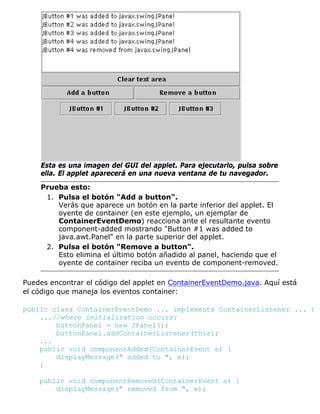 Esta es una imagen del GUI del applet. Para ejecutarlo, pulsa sobre
ella. El applet aparecerá en una nueva ventana de tu navegador.
Prueba esto:
Pulsa el botón "Add a button".
Verás que aparece un botón en la parte inferior del applet. El
oyente de container (en este ejemplo, un ejemplar de
ContainerEventDemo) reacciona ante el resultante evento
component-added mostrando "Button #1 was added to
java.awt.Panel" en la parte superior del applet.
1.
Pulsa el botón "Remove a button".
Esto elimina el último botón añadido al panel, haciendo que el
oyente de container reciba un evento de component-removed.
2.
Puedes encontrar el código del applet en ContainerEventDemo.java. Aquí está
el código que maneja los eventos container:
public class ContainerEventDemo ... implements ContainerListener ... {
...//where initialization occurs:
buttonPanel = new JPanel();
buttonPanel.addContainerListener(this);
...
public void componentAdded(ContainerEvent e) {
displayMessage(" added to ", e);
}
public void componentRemoved(ContainerEvent e) {
displayMessage(" removed from ", e);
 