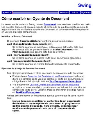 Swing
Cómo escribir un Oyente de Document
Un componente de texto Swing usa un Document para contener y editar un texto.
Los eventos Document ocurren cuando el contenido de un documento cambia de
alguna forma. Se le añade el oyente de Document al documento del componente,
en vez de al propio componente.
Métodos de Evento Document
El interface DocumentListener contiene estos tres métodos:
void changedUpdate(DocumentEvent)
Se le llama cuando se modifica el estilo o algo del texto. Este tipo
de eventos sólo se generan desde un StyledDocument-- un
PlainDocument no genera este tipo de eventos.
void insertUpdate(DocumentEvent)
Se le llama cuando se inserta texto en el documento escuchado.
void removeUpdate(DocumentEvent)
Se le llama cuando se elimina texto del documento escuchado.
Ejemplos de Manejo de Eventos Document
Dos ejemplos descritos en otras secciones tienen oyentes de document:
El descrito en Escuchar los Cambios en un Documento actualiza un
diario de cambios cada vez que cambia el texto del documento. El
código fuente del ejemplo está en TextComponentDemo.java.
q
Y el descrito en Usar un Oyente de Document en un Text Field
actualiza un valor numérico basado en otros valores introducidos en
campos de texto por el usuario. Puedes encontrar el código fuente
en TextFieldDemo.java.
q
Ambas sección hacen un importante apunte que merece la pena repetir
aquí:
Nunca debemos modificar el contenido de un documento
desde dentro de un oyente de document. El programa se
podría quedar bloqueado. Para evitarlo, podemos usar
un documento personalizado para el componente de
texto.
 