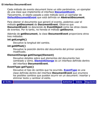 El interface DocumentEvent
Cada método de evento document tiene un sólo parámetros, un ejemplar
de una clase que implemente el interface DocumentEvent.
Típicamente, el objeto pasado a este método será un ejemplar de
DefaultDocumentEvent que está definido en AbstractDocument.
Para obener el documento que generó el evento, podemos usar el
método getDocument de DocumentEvent. Observa que
DocumentEvent no desciende de EventObject como las otras clases
de eventos. Por lo tanto, no hereda el método getSource.
Además de getDocument, la clase DocumentEvent proporciona otros
tres métodos:
int getLength()
Devuelve la longitud del cambio.
int getOffset()
Devuelve la posición dentro del documento del primer caracter
modificado.
ElementChange getChange(Element)
Devuelve detalles sobre qué elementos del documento han
cambiado y cómo. ElementChange es un interface definido dentro
del interface DocumentEvent.
EventType getType()
Devuelve el tipo de cambio que ha ocurrido. EventType es una
clase definida dentro del interface DocumentEvent que enumera
los posibles cambios que pueden ocurrir en un document: insertar y
eliminar texto y cambiar el estilo.
 