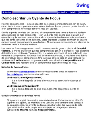 Swing
Cómo escribir un Oyente de Focus
Muchos componentes --incluso aquellos que operan primariamente con el ratón,
como los botones -- pueden operar con el teclado. Parea que una pulsación afecte
a un componente, este debe tener el foco del teclado.
Desde el punto de vista del usuario, el componente que tiene el foco del teclado
generalmente es más priminente -- con un borde más ancho que el usual, por
ejemplo -- y la ventana que contiene el componente también es más priminente
que las otras ventanas de la pantalla. Estos aspectos visuales permiten al usuario
conocer a qué componente le va a teclear. Al menos un componente del sistema de
ventanas tiene el foco del teclado.
Los eventos Focus se generan cuando un componente gana o pierde el foco del
teclado. El modo exacto en que los componentes ganan o pierden el foco depende
del sistema de ventanas. Típicamente, el usuario selecciona el foco pulsando una
ventana o componente, haciendo TAB entre componentes, o mediante otra forma
de interactuar con el componente, Una vez que el foco está en una ventana (la
ventana está activada) un programa puede usar el método requestFocus de
Component para requerir que un componente específico tenga el foco.
Métodos de Eventos Focus
El interface FocusListener y su correspondiente clase adaptadora,
FocusAdapter, contienen dos métodos :
void focusGained(FocusEvent)
Se le llama después de que el componente escuchado obtenga el
foco.
void focusLost(FocusEvent)
Se le llama después de que el componente escuchado pierda el
foco.
Ejemplos de Manejo de Eventos Focus
El siguiente applet demuestra los eventos focus. Pulsando sobre el botón
superior del applet, se mostrará una ventana que contiene una veriedad
de componentes. Un oyente de focus escucha todos los eventos de este
tipo incluidos los de la propia ventana (que es un ejemplar de una
subclase de JFrame llamada FocusWindow).
 