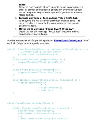 texto.
Observa que cuando el foco cambia de un componente a
otro, el primer componente genera un evento focus-lost
antes de que el segundo componente genere un evento
focus-gained.
Intenta cambiar el foco pulsao Tab o Shift-Tab.
La mayoría de los sistemas permiten usan la tecla Tab
para circular a través de los componentes que pueden
obtener el foco.
3.
Minimiza la ventana "Focus Event Window".
Deberías ver un mensaje "Focus lost" desde el último
componente que lo tenía.
4.
Puedes encontrar el código del applet en FocusEventDemo.java. Aquí
está el código de manejo de eventos:
public class FocusEventDemo ... implements FocusListener ... {
...//where initialization occurs
window = new FocusWindow(this);
...
public void focusGained(FocusEvent e) {
displayMessage("Focus gained", e);
}
public void focusLost(FocusEvent e) {
displayMessage("Focus lost", e);
}
void displayMessage(String prefix, FocusEvent e) {
display.append(prefix
+ ": "
+ e.getComponent()
+ newline);
}
...
}
class FocusWindow extends JFrame {
...
public FocusWindow(FocusListener listener) {
super("Focus Demo Window");
this.addFocusListener(listener);
...
JLabel label = new JLabel("A Label");
 