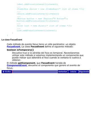 label.addFocusListener(listener);
...
JComboBox choice = new JComboBox(/* list of items */);
...
choice.addFocusListener(listener);
...
JButton button = new JButton("A Button");
button.addFocusListener(listener);
...
JList list = new JList(/* list of items */);
...
list.addFocusListener(listener);
}
}
La clase FocusEvent
Cada método de evento focus tiene un sólo parámetro: un objeto
FocusEvent, La clase FocusEvent define el siguiente método:
boolean isTemporary()
Devuelve true si la pérdida del foco es temporal. Necesitaremos
utilizar este método si estamos implementando un componente que
pueda indicar que obtendrá el foco cuando la ventana lo vuelva a
obtener.
El método getComponent, que FocusEvent hereda de
ComponentEvent, devuelve el componente que genero el evento de
focus.
 